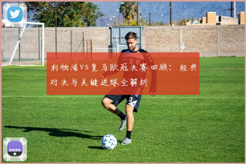 利物浦vs皇马欧冠决赛回顾:经典对决与关键进球全解析