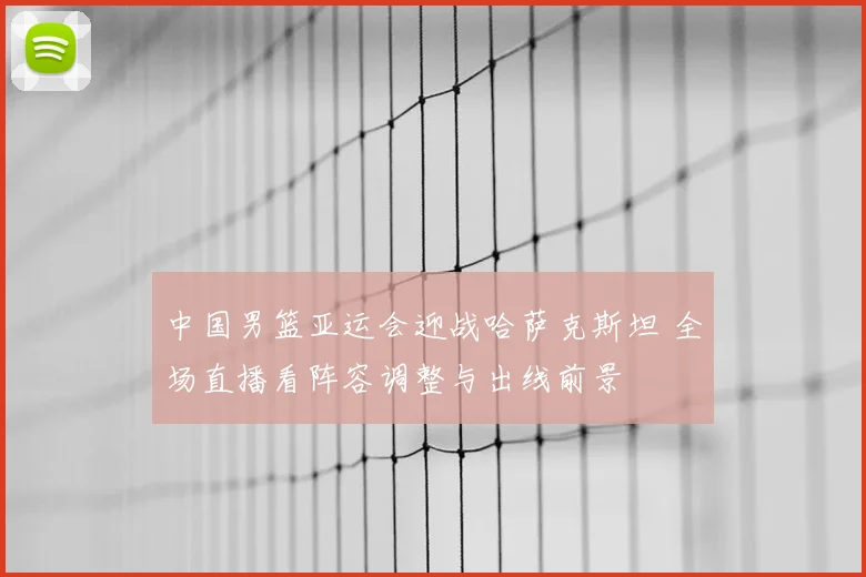 中国男篮亚运会迎战哈萨克斯坦 全场直播看阵容调整与出线前景