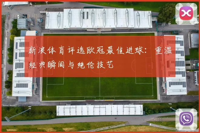 新浪体育评选欧冠最佳进球：重温经典瞬间与绝伦技艺