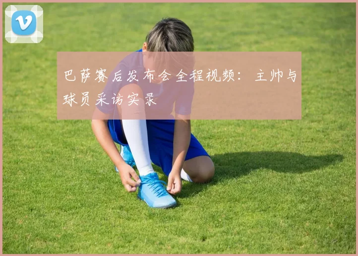 巴萨赛后发布会全程视频:主帅与球员采访实录