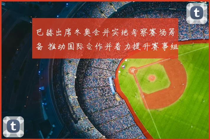 巴赫出席冬奥会并实地考察赛场筹备 推动国际合作并着力提升赛事组织