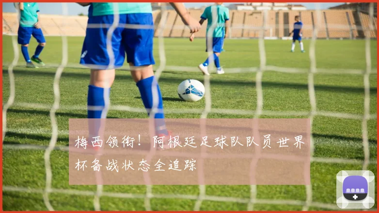 梅西领衔!阿根廷足球队队员世界杯备战状态全追踪