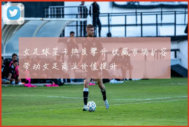 女足球星卡热度攀升 收藏市场扩容带动女足商业价值提升