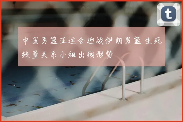 中国男篮亚运会迎战伊朗男篮 生死较量关系小组出线形势