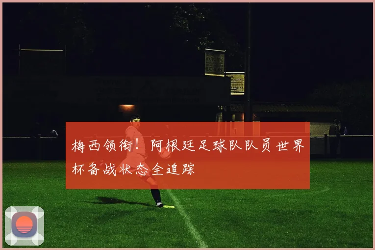 梅西领衔！阿根廷足球队队员世界杯备战状态全追踪