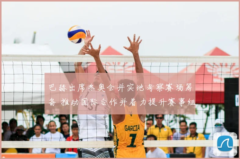 巴赫出席冬奥会并实地考察赛场筹备 推动国际合作并着力提升赛事组织