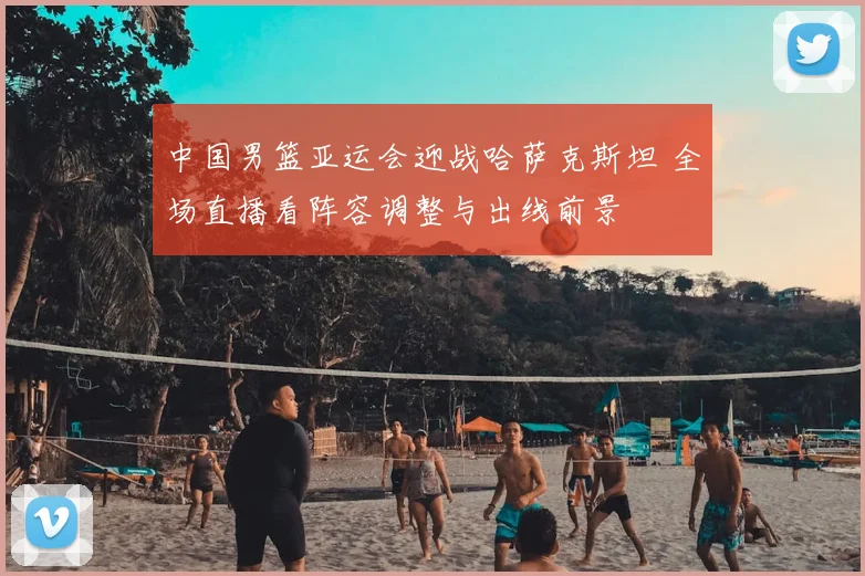 中国男篮亚运会迎战哈萨克斯坦 全场直播看阵容调整与出线前景