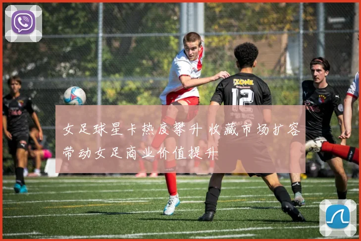 女足球星卡热度攀升 收藏市场扩容带动女足商业价值提升
